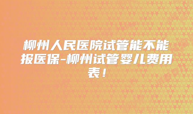 柳州人民医院试管能不能报医保-柳州试管婴儿费用表！