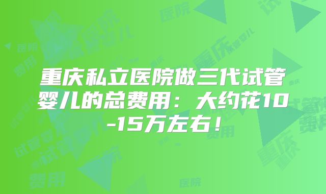 重庆私立医院做三代试管婴儿的总费用:大约花10-15万左右!