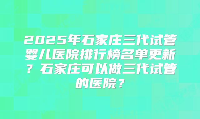 2025年石家庄三代试管婴儿医院排行榜名单更新？石家庄可以做三代试管的医院？