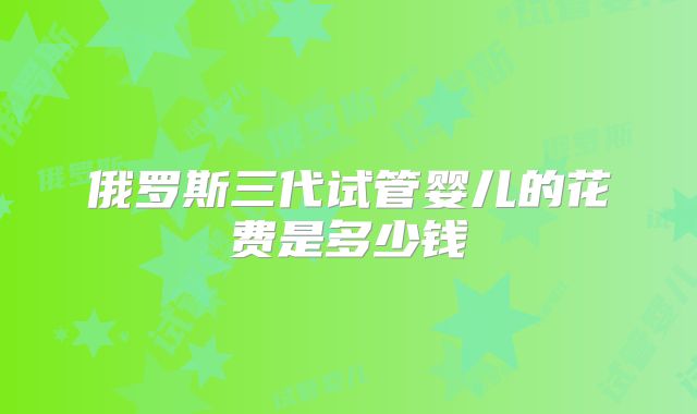 俄罗斯三代试管婴儿的花费是多少钱