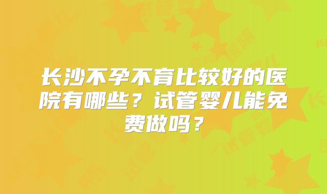 长沙不孕不育比较好的医院有哪些？试管婴儿能免费做吗？