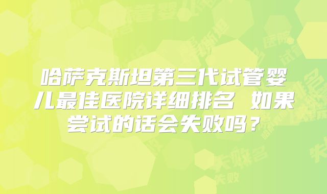 哈萨克斯坦第三代试管婴儿最佳医院详细排名 如果尝试的话会失败吗？