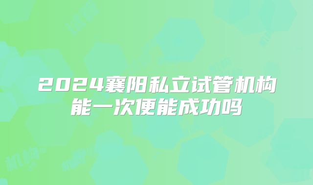 2024襄阳私立试管机构能一次便能成功吗
