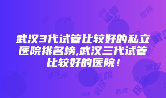 武汉3代试管比较好的私立医院排名榜,武汉三代试管比较好的医院！