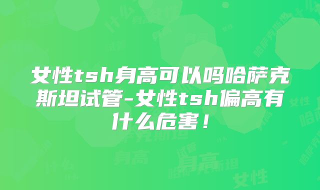 女性tsh身高可以吗哈萨克斯坦试管-女性tsh偏高有什么危害！