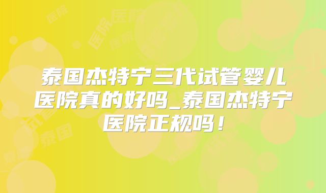 泰国杰特宁三代试管婴儿医院真的好吗_泰国杰特宁医院正规吗！