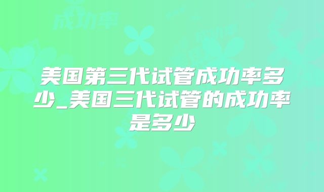 美国第三代试管成功率多少_美国三代试管的成功率是多少