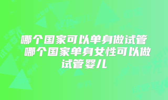 哪个国家可以单身做试管 哪个国家单身女性可以做试管婴儿