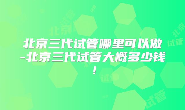 北京三代试管哪里可以做-北京三代试管大概多少钱！