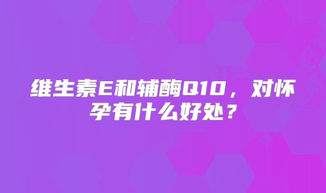 维生素E和辅酶Q10,对怀孕有什么好处?