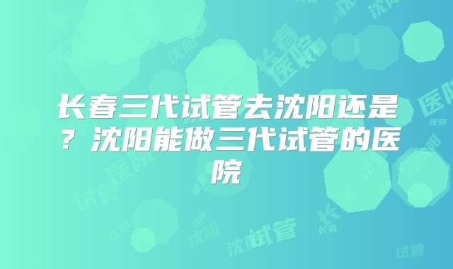 长春三代试管去沈阳还是？沈阳能做三代试管的医院