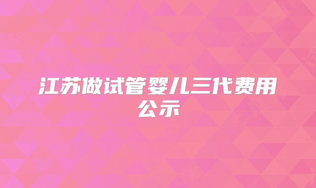 江苏做试管婴儿三代费用公示