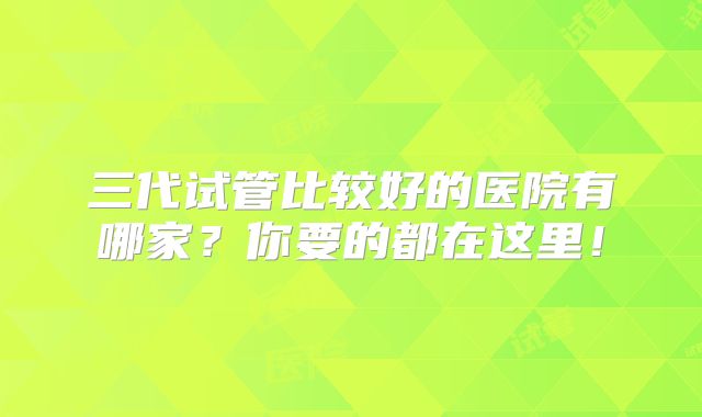 三代试管比较好的医院有哪家?你要的都在这里!