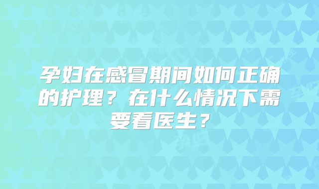 孕妇在感冒期间如何正确的护理?在什么情况下需要看医生?