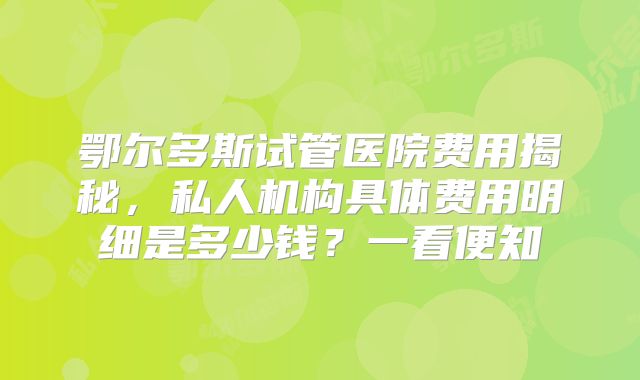 鄂尔多斯试管医院费用揭秘，私人机构具体费用明细是多少钱？一看便知