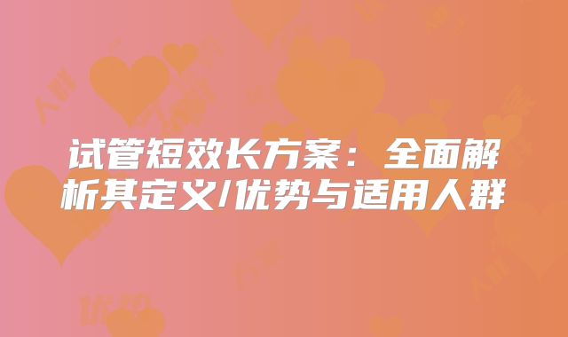 试管短效长方案:全面解析其定义/优势与适用人群