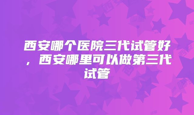 西安哪个医院三代试管好，西安哪里可以做第三代试管