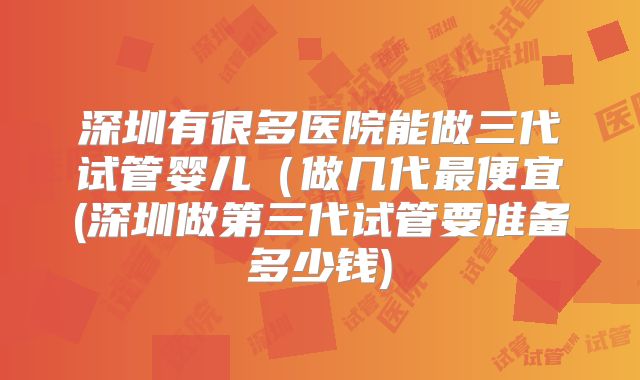 深圳有很多医院能做三代试管婴儿(做几代最便宜(深圳做第三代试管要准备多少钱)