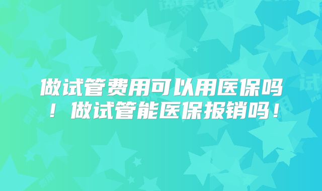 做试管费用可以用医保吗!做试管能医保报销吗!