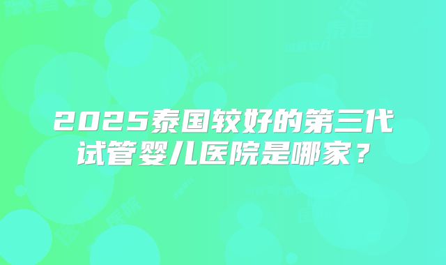 2025泰国较好的第三代试管婴儿医院是哪家?