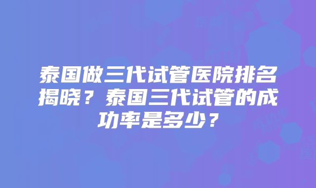 泰国做三代试管医院排名揭晓？泰国三代试管的成功率是多少？
