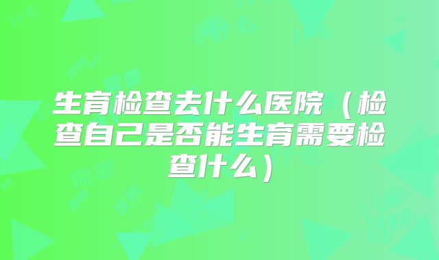 生育检查去什么医院(检查自己是否能生育需要检查什么)