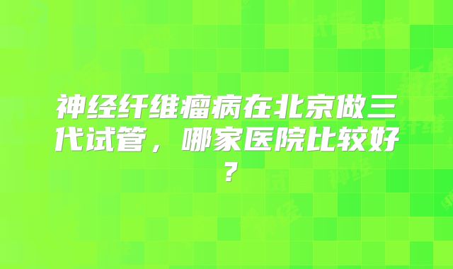 神经纤维瘤病在北京做三代试管，哪家医院比较好？