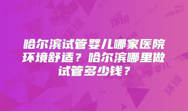 哈尔滨试管婴儿哪家医院环境舒适？哈尔滨哪里做试管多少钱？
