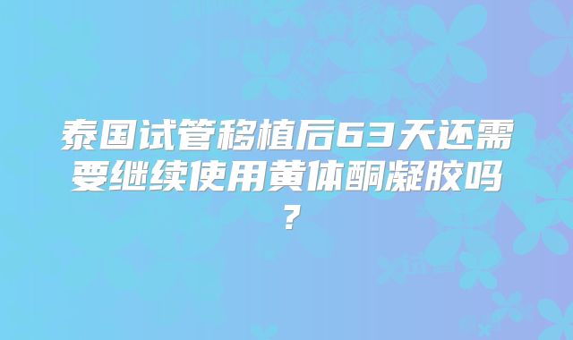 泰国试管移植后63天还需要继续使用黄体酮凝胶吗？