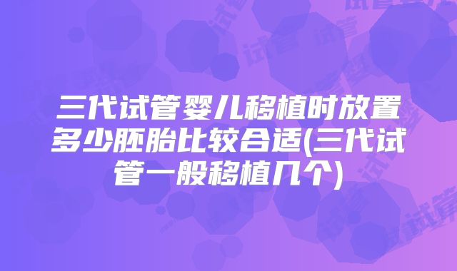三代试管婴儿移植时放置多少胚胎比较合适(三代试管一般移植几个)