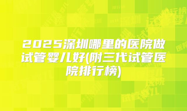 2025深圳哪里的医院做试管婴儿好(附三代试管医院排行榜)