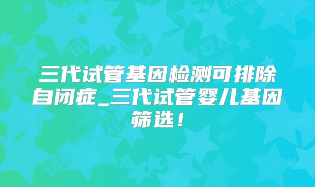 三代试管基因检测可排除自闭症_三代试管婴儿基因筛选!