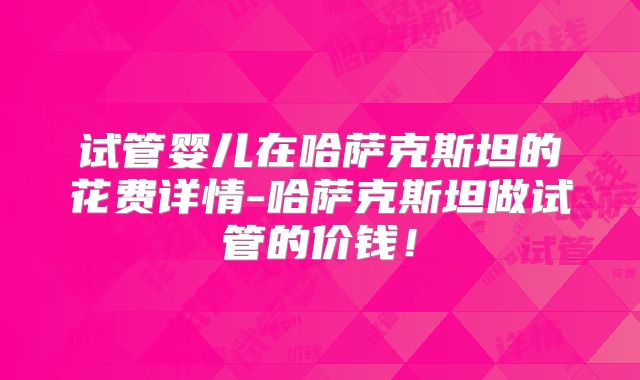 试管婴儿在哈萨克斯坦的花费详情-哈萨克斯坦做试管的价钱！