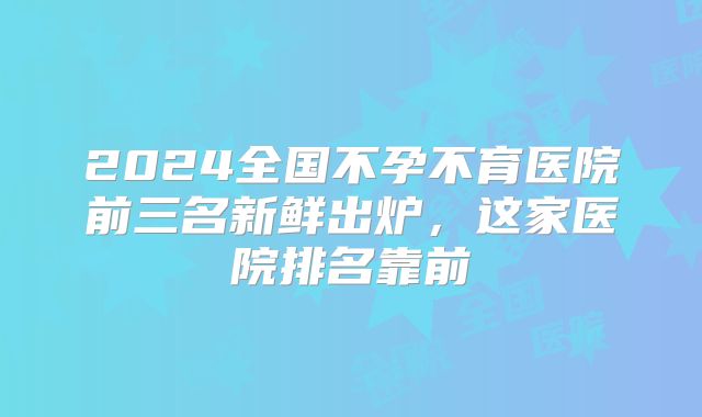 2024全国不孕不育医院前三名新鲜出炉，这家医院排名靠前