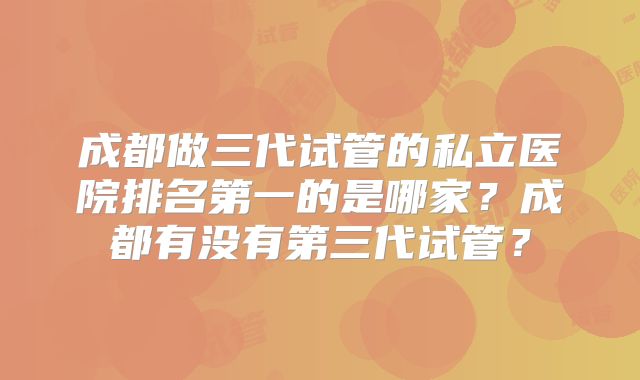 成都做三代试管的私立医院排名第一的是哪家？成都有没有第三代试管？