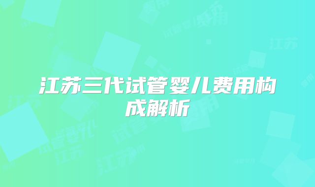 江苏三代试管婴儿费用构成解析