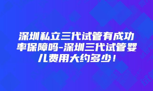 深圳私立三代试管有成功率保障吗-深圳三代试管婴儿费用大约多少！