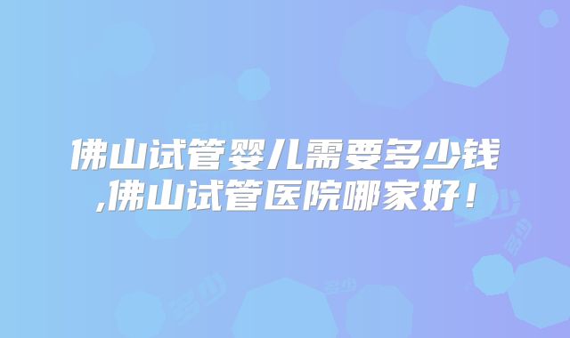 佛山试管婴儿需要多少钱,佛山试管医院哪家好！