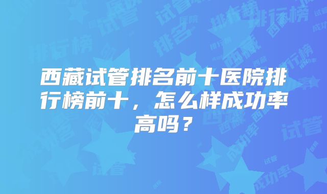 西藏试管排名前十医院排行榜前十，怎么样成功率高吗？