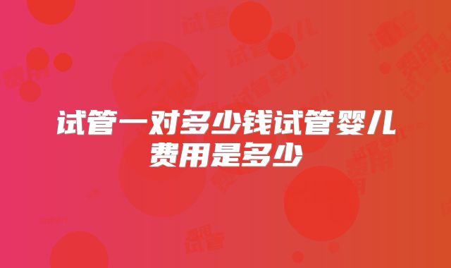 试管一对多少钱试管婴儿费用是多少