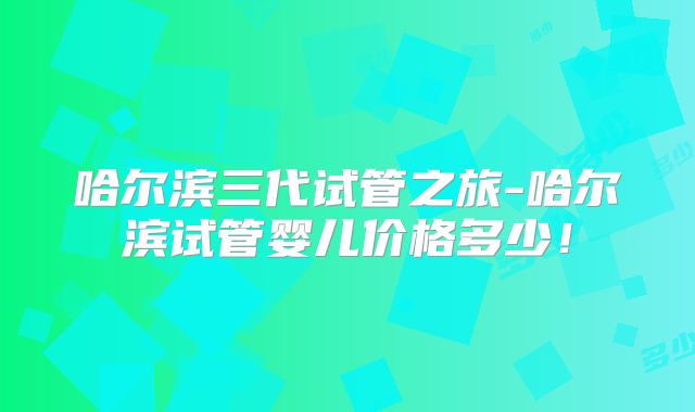 哈尔滨三代试管之旅-哈尔滨试管婴儿价格多少！