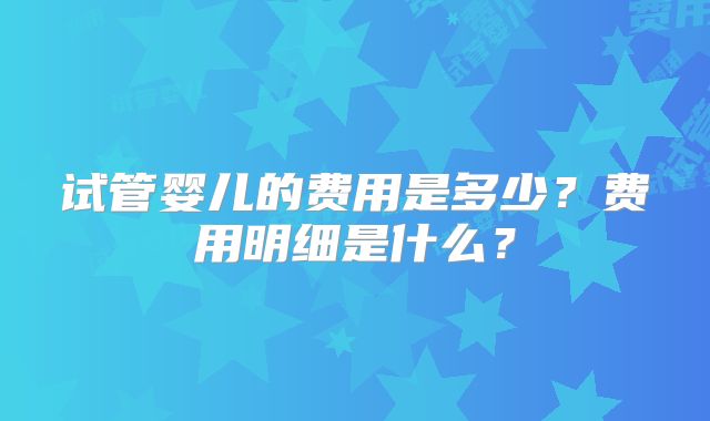试管婴儿的费用是多少？费用明细是什么？