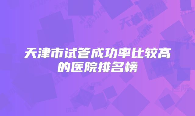 天津市试管成功率比较高的医院排名榜