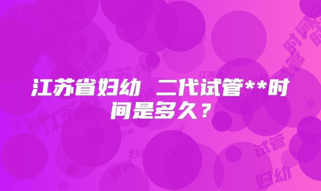 江苏省妇幼 二代试管**时间是多久？