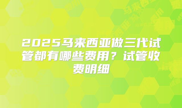 2025马来西亚做三代试管都有哪些费用？试管收费明细