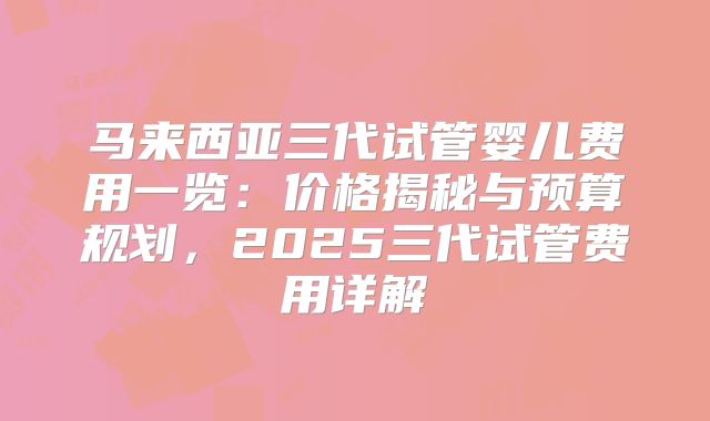 马来西亚三代试管婴儿费用一览：价格揭秘与预算规划，2025三代试管费用详解
