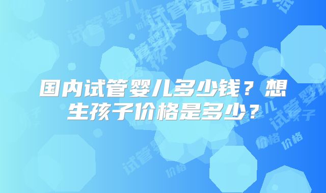 国内试管婴儿多少钱？想生孩子价格是多少？