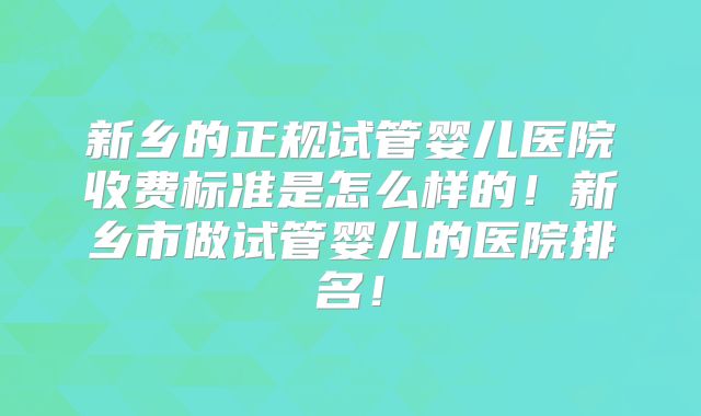 新乡的正规试管婴儿医院收费标准是怎么样的！新乡市做试管婴儿的医院排名！