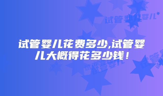 试管婴儿花费多少,试管婴儿大概得花多少钱！