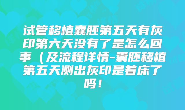 试管移植囊胚第五天有灰印第六天没有了是怎么回事(及流程详情-囊胚移植第五天测出灰印是着床了吗!
